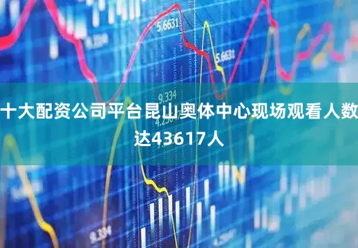 十大配资公司平台昆山奥体中心现场观看人数达43617人