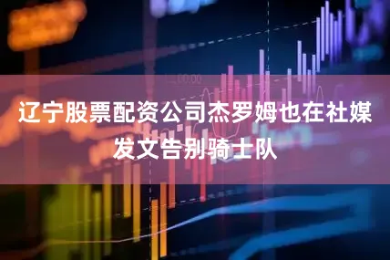辽宁股票配资公司杰罗姆也在社媒发文告别骑士队