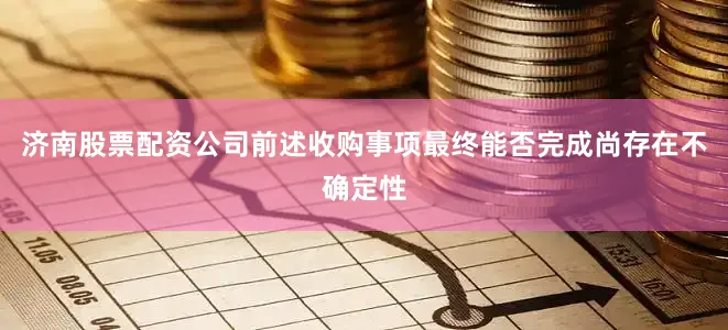 济南股票配资公司前述收购事项最终能否完成尚存在不确定性