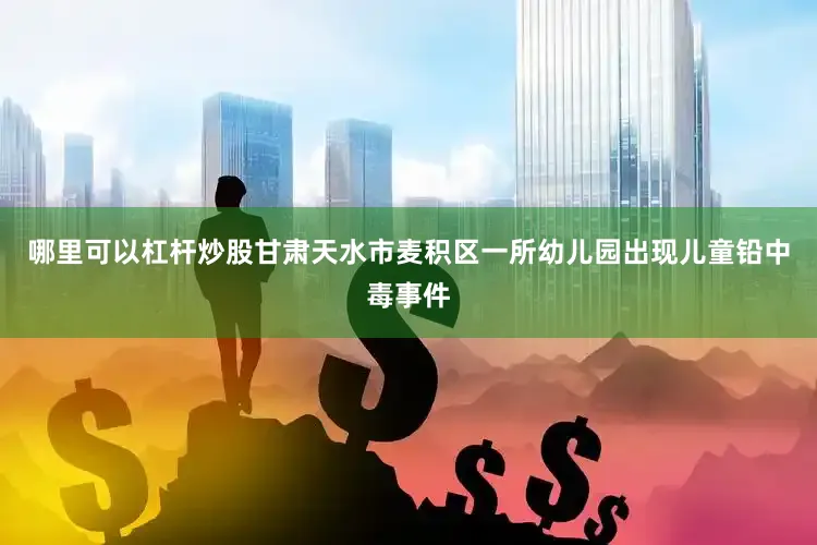 哪里可以杠杆炒股甘肃天水市麦积区一所幼儿园出现儿童铅中毒事件