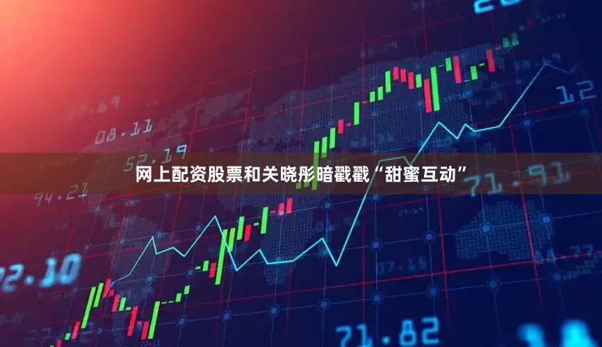 网上配资股票和关晓彤暗戳戳“甜蜜互动”