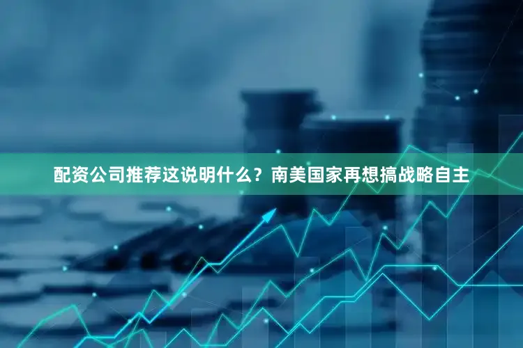 配资公司推荐这说明什么？南美国家再想搞战略自主