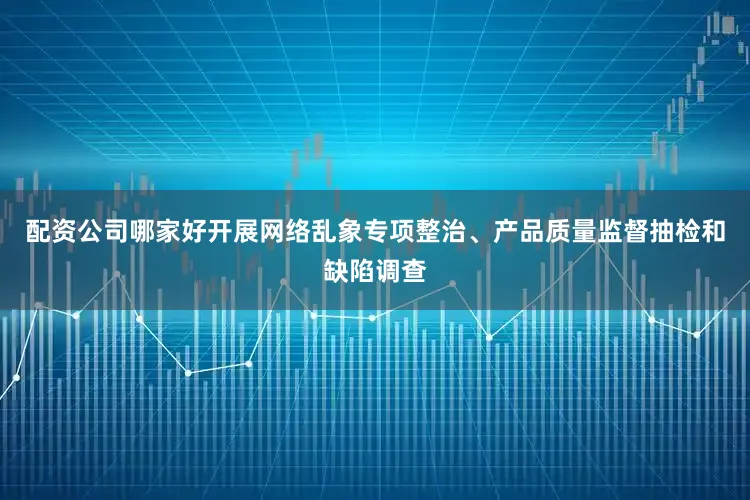 配资公司哪家好开展网络乱象专项整治、产品质量监督抽检和缺陷调查