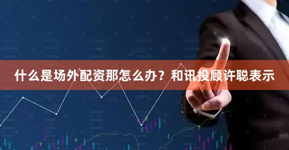 什么是场外配资那怎么办？和讯投顾许聪表示