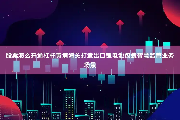 股票怎么开通杠杆黄埔海关打造出口锂电池包装智慧监管业务场景