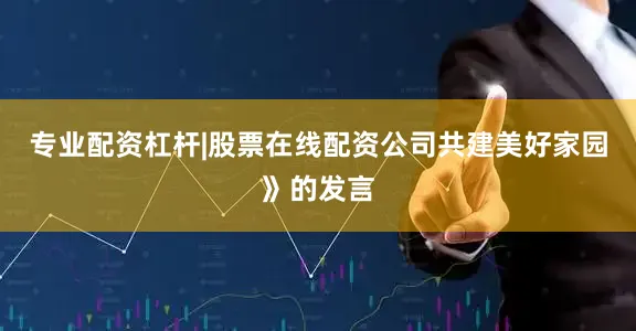 专业配资杠杆|股票在线配资公司共建美好家园》的发言