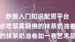 炒股入门知识配资平台更是进店必吃翠雾轻拂的抹茶奶油卷如一卷艺术品