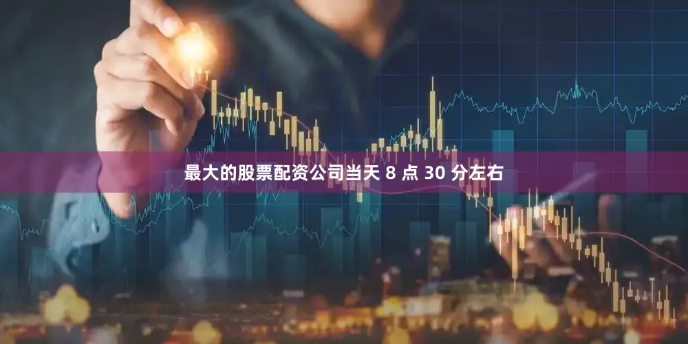 最大的股票配资公司当天 8 点 30 分左右