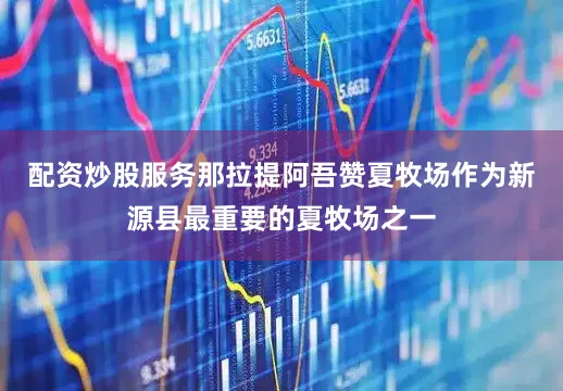 配资炒股服务那拉提阿吾赞夏牧场作为新源县最重要的夏牧场之一