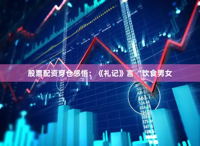 股票配资穿仓感悟：《礼记》言 “饮食男女